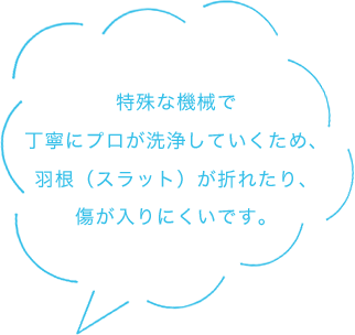 特殊な機械で丁寧にプロが洗浄していくため、羽根（スラット）が折れたり、傷が入りにくいです。