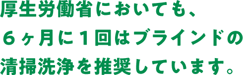 厚生労働省においても、６ヶ月に１回はブラインドの清掃洗浄を推奨しています。